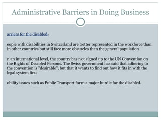 Administrative Barriers in Doing Business Barriers for the disabled- People with disabilities in Switzerland are better represented in the workforce than in other countries but still face more obstacles than the general population On an international level, the country has not signed up to the UN Convention on the Rights of Disabled Persons. The Swiss government has said that adhering to the convention is "desirable", but that it wants to find out how it fits in with the legal system first Mobility issues such as Public Transport form a major hurdle for the disabled. 