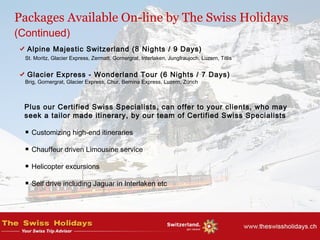 Alpine Majestic Switzerland (8 Nights / 9 Days)
St. Moritz, Glacier Express, Zermatt, Gornergrat, Interlaken, Jungfraujoch, Luzern, Titlis
Glacier Express - Wonderland Tour (6 Nights / 7 Days)
Brig, Gornergrat, Glacier Express, Chur, Bernina Express, Luzern, Zürich
Plus our Certified Swiss Specialists, can offer to your clients, who may
seek a tailor made itinerary, by our team of Certified Swiss Specialists
Customizing high-end itineraries
Chauffeur driven Limousine service
Helicopter excursions
Self drive including Jaguar in Interlaken etc
Packages Available On-line by The Swiss Holidays
(Continued)
 
