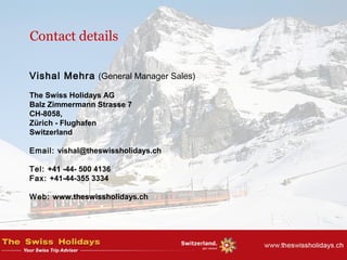 Contact details
Vishal Mehra (General Manager Sales)
 
The Swiss Holidays AG
Balz Zimmermann Strasse 7
CH-8058,
Zürich - Flughafen
Switzerland
Email: vishal@theswissholidays.ch
Tel: +41 -44- 500 4136
Fax: +41-44-355 3334
Web: www.theswissholidays.ch
 
