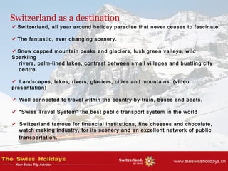 Switzerland as a destination
Switzerland, all year around holiday paradise that never ceases to fascinate.
The fantastic, ever changing scenery.
Snow capped mountain peaks and glaciers, lush green valleys, wild
Sparkling
rivers, palm-lined lakes, contrast between small villages and bustling city
centre.
Landscapes, lakes, rivers, glaciers, cities and mountains. (video
presentation)
Well connected to travel within the country by train, buses and boats.
“Swiss Travel System” the best public transport system in the world
Switzerland famous for financial institutions, fine cheeses and chocolate,
watch making industry, for its scenery and an excellent network of public
transportation.
 