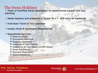 The Swiss Holidays
Team of Certified Swiss Specialists for experienced support and tour
planning
Swiss helpline and presence in Zurich 24 x 7 with work on weekends
Individual Travel & Tour operator
Instant Hotel & Apartment Reservations
Specialized services:
 Meet and Greet
 Documents Handover
 Baggage Assistance
 Validation of Train Passes
 Assistance at Train Station at ZRH Airport
 Swiss Rail Passes
 Mountain Excursions
 Airport Assistance
 