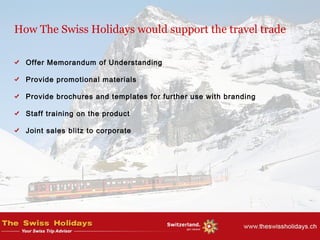 How The Swiss Holidays would support the travel trade
Offer Memorandum of Understanding
Provide promotional materials
Provide brochures and templates for further use with branding
Staff training on the product
Joint sales blitz to corporate
 