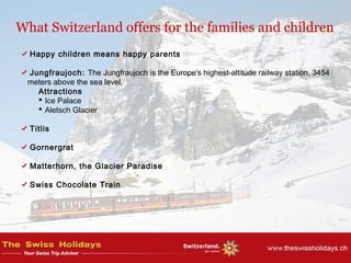 What Switzerland offers for the families and children
Happy children means happy parents
Jungfraujoch: The Jungfraujoch is the Europe's highest-altitude railway station, 3454
meters above the sea level.
Attractions
 Ice Palace
 Aletsch Glacier
Titlis
Gornergrat
Matterhorn, the Glacier Paradise
Swiss Chocolate Train
 