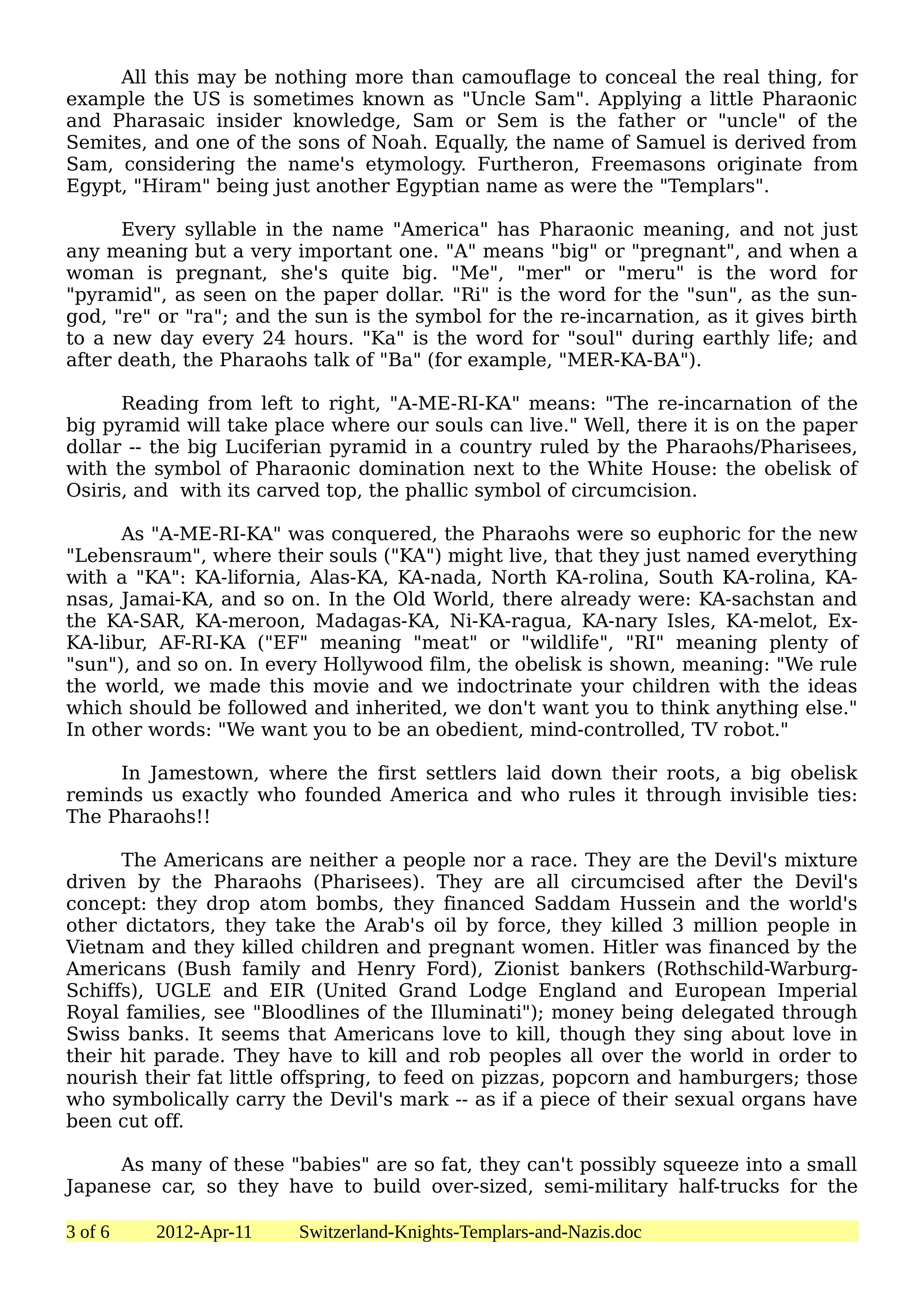 All this may be nothing more than camouflage to conceal the real thing, for
example the US is sometimes known as "Uncle Sam". Applying a little Pharaonic
and Pharasaic insider knowledge, Sam or Sem is the father or "uncle" of the
Semites, and one of the sons of Noah. Equally, the name of Samuel is derived from
Sam, considering the name's etymology. Furtheron, Freemasons originate from
Egypt, "Hiram" being just another Egyptian name as were the "Templars".

      Every syllable in the name "America" has Pharaonic meaning, and not just
any meaning but a very important one. "A" means "big" or "pregnant", and when a
woman is pregnant, she's quite big. "Me", "mer" or "meru" is the word for
"pyramid", as seen on the paper dollar. "Ri" is the word for the "sun", as the sun-
god, "re" or "ra"; and the sun is the symbol for the re-incarnation, as it gives birth
to a new day every 24 hours. "Ka" is the word for "soul" during earthly life; and
after death, the Pharaohs talk of "Ba" (for example, "MER-KA-BA").

      Reading from left to right, "A-ME-RI-KA" means: "The re-incarnation of the
big pyramid will take place where our souls can live." Well, there it is on the paper
dollar -- the big Luciferian pyramid in a country ruled by the Pharaohs/Pharisees,
with the symbol of Pharaonic domination next to the White House: the obelisk of
Osiris, and with its carved top, the phallic symbol of circumcision.

      As "A-ME-RI-KA" was conquered, the Pharaohs were so euphoric for the new
"Lebensraum", where their souls ("KA") might live, that they just named everything
with a "KA": KA-lifornia, Alas-KA, KA-nada, North KA-rolina, South KA-rolina, KA-
nsas, Jamai-KA, and so on. In the Old World, there already were: KA-sachstan and
the KA-SAR, KA-meroon, Madagas-KA, Ni-KA-ragua, KA-nary Isles, KA-melot, Ex-
KA-libur, AF-RI-KA ("EF" meaning "meat" or "wildlife", "RI" meaning plenty of
"sun"), and so on. In every Hollywood film, the obelisk is shown, meaning: "We rule
the world, we made this movie and we indoctrinate your children with the ideas
which should be followed and inherited, we don't want you to think anything else."
In other words: "We want you to be an obedient, mind-controlled, TV robot."

     In Jamestown, where the first settlers laid down their roots, a big obelisk
reminds us exactly who founded America and who rules it through invisible ties:
The Pharaohs!!

      The Americans are neither a people nor a race. They are the Devil's mixture
driven by the Pharaohs (Pharisees). They are all circumcised after the Devil's
concept: they drop atom bombs, they financed Saddam Hussein and the world's
other dictators, they take the Arab's oil by force, they killed 3 million people in
Vietnam and they killed children and pregnant women. Hitler was financed by the
Americans (Bush family and Henry Ford), Zionist bankers (Rothschild-Warburg-
Schiffs), UGLE and EIR (United Grand Lodge England and European Imperial
Royal families, see "Bloodlines of the Illuminati"); money being delegated through
Swiss banks. It seems that Americans love to kill, though they sing about love in
their hit parade. They have to kill and rob peoples all over the world in order to
nourish their fat little offspring, to feed on pizzas, popcorn and hamburgers; those
who symbolically carry the Devil's mark -- as if a piece of their sexual organs have
been cut off.

     As many of these "babies" are so fat, they can't possibly squeeze into a small
Japanese car, so they have to build over-sized, semi-military half-trucks for the

3 of 6   2012-Apr-11     Switzerland-Knights-Templars-and-Nazis.doc
 