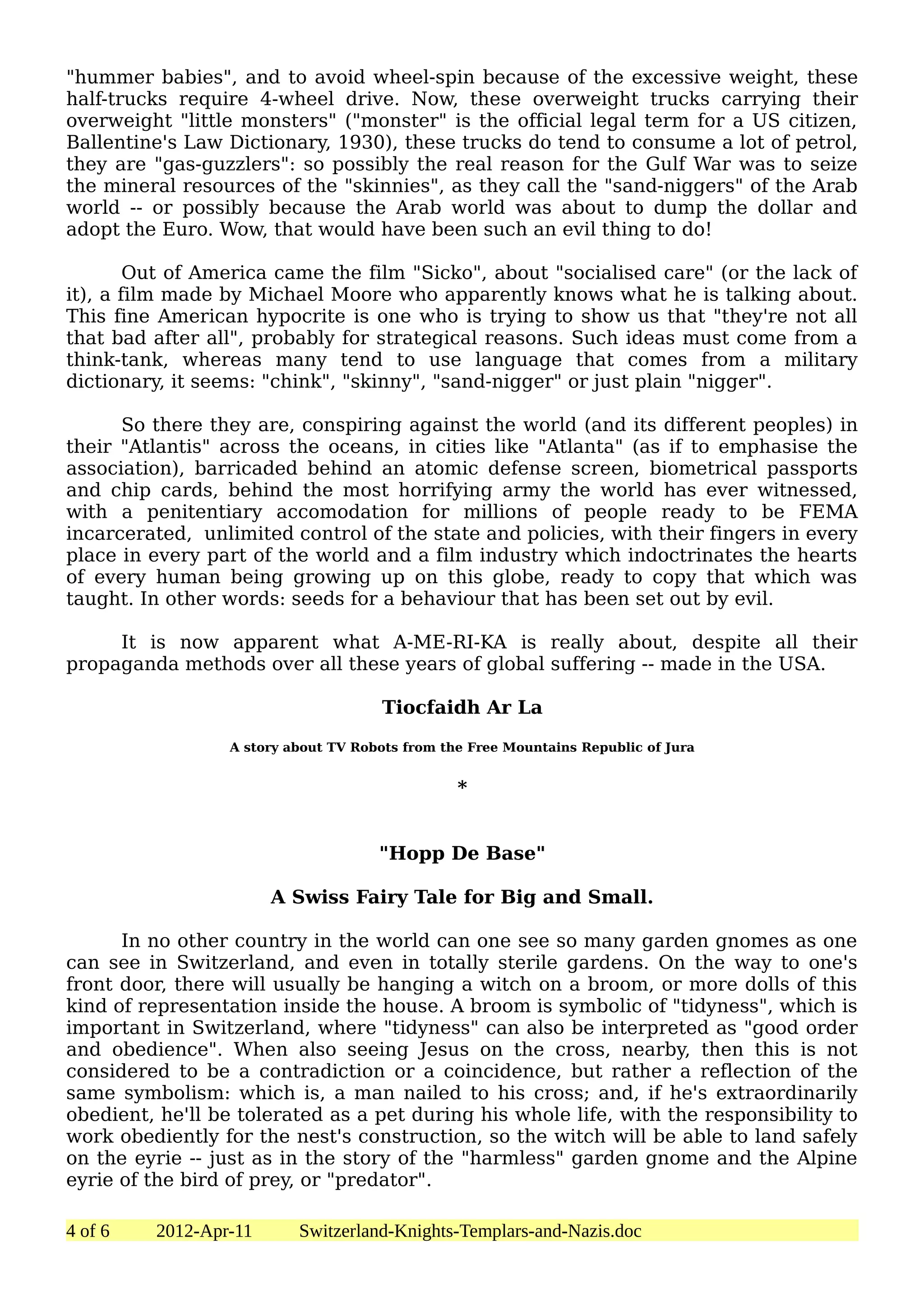 "hummer babies", and to avoid wheel-spin because of the excessive weight, these
half-trucks require 4-wheel drive. Now, these overweight trucks carrying their
overweight "little monsters" ("monster" is the official legal term for a US citizen,
Ballentine's Law Dictionary, 1930), these trucks do tend to consume a lot of petrol,
they are "gas-guzzlers": so possibly the real reason for the Gulf War was to seize
the mineral resources of the "skinnies", as they call the "sand-niggers" of the Arab
world -- or possibly because the Arab world was about to dump the dollar and
adopt the Euro. Wow, that would have been such an evil thing to do!

        Out of America came the film "Sicko", about "socialised care" (or the lack of
it), a film made by Michael Moore who apparently knows what he is talking about.
This fine American hypocrite is one who is trying to show us that "they're not all
that bad after all", probably for strategical reasons. Such ideas must come from a
think-tank, whereas many tend to use language that comes from a military
dictionary, it seems: "chink", "skinny", "sand-nigger" or just plain "nigger".

      So there they are, conspiring against the world (and its different peoples) in
their "Atlantis" across the oceans, in cities like "Atlanta" (as if to emphasise the
association), barricaded behind an atomic defense screen, biometrical passports
and chip cards, behind the most horrifying army the world has ever witnessed,
with a penitentiary accomodation for millions of people ready to be FEMA
incarcerated, unlimited control of the state and policies, with their fingers in every
place in every part of the world and a film industry which indoctrinates the hearts
of every human being growing up on this globe, ready to copy that which was
taught. In other words: seeds for a behaviour that has been set out by evil.

     It is now apparent what A-ME-RI-KA is really about, despite all their
propaganda methods over all these years of global suffering -- made in the USA.

                                     Tiocfaidh Ar La

                 A story about TV Robots from the Free Mountains Republic of Jura


                                                *


                                     "Hopp De Base"

                       A Swiss Fairy Tale for Big and Small.

      In no other country in the world can one see so many garden gnomes as one
can see in Switzerland, and even in totally sterile gardens. On the way to one's
front door, there will usually be hanging a witch on a broom, or more dolls of this
kind of representation inside the house. A broom is symbolic of "tidyness", which is
important in Switzerland, where "tidyness" can also be interpreted as "good order
and obedience". When also seeing Jesus on the cross, nearby, then this is not
considered to be a contradiction or a coincidence, but rather a reflection of the
same symbolism: which is, a man nailed to his cross; and, if he's extraordinarily
obedient, he'll be tolerated as a pet during his whole life, with the responsibility to
work obediently for the nest's construction, so the witch will be able to land safely
on the eyrie -- just as in the story of the "harmless" garden gnome and the Alpine
eyrie of the bird of prey, or "predator".

4 of 6   2012-Apr-11      Switzerland-Knights-Templars-and-Nazis.doc
 