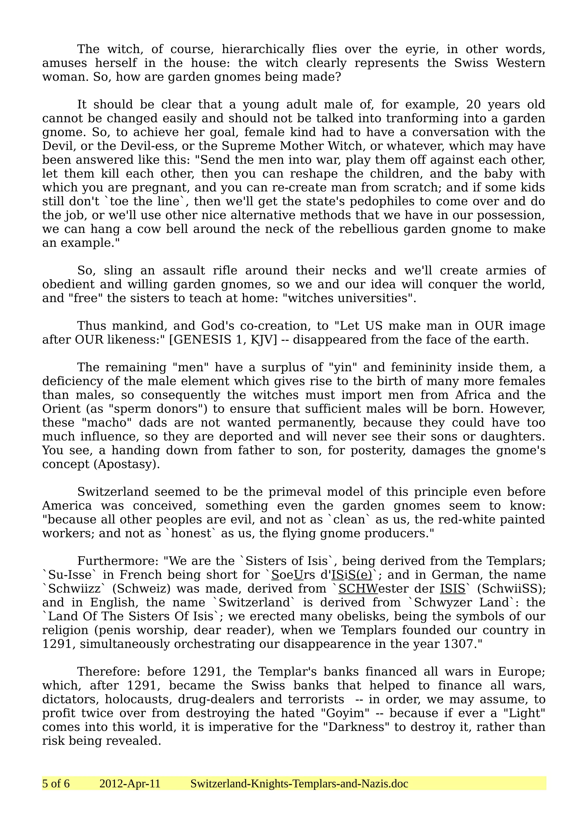 The witch, of course, hierarchically flies over the eyrie, in other words,
amuses herself in the house: the witch clearly represents the Swiss Western
woman. So, how are garden gnomes being made?

       It should be clear that a young adult male of, for example, 20 years old
cannot be changed easily and should not be talked into tranforming into a garden
gnome. So, to achieve her goal, female kind had to have a conversation with the
Devil, or the Devil-ess, or the Supreme Mother Witch, or whatever, which may have
been answered like this: "Send the men into war, play them off against each other,
let them kill each other, then you can reshape the children, and the baby with
which you are pregnant, and you can re-create man from scratch; and if some kids
still don't `toe the line`, then we'll get the state's pedophiles to come over and do
the job, or we'll use other nice alternative methods that we have in our possession,
we can hang a cow bell around the neck of the rebellious garden gnome to make
an example."

      So, sling an assault rifle around their necks and we'll create armies of
obedient and willing garden gnomes, so we and our idea will conquer the world,
and "free" the sisters to teach at home: "witches universities".

      Thus mankind, and God's co-creation, to "Let US make man in OUR image
after OUR likeness:" [GENESIS 1, KJV] -- disappeared from the face of the earth.

      The remaining "men" have a surplus of "yin" and femininity inside them, a
deficiency of the male element which gives rise to the birth of many more females
than males, so consequently the witches must import men from Africa and the
Orient (as "sperm donors") to ensure that sufficient males will be born. However,
these "macho" dads are not wanted permanently, because they could have too
much influence, so they are deported and will never see their sons or daughters.
You see, a handing down from father to son, for posterity, damages the gnome's
concept (Apostasy).

     Switzerland seemed to be the primeval model of this principle even before
America was conceived, something even the garden gnomes seem to know:
"because all other peoples are evil, and not as `clean` as us, the red-white painted
workers; and not as `honest` as us, the flying gnome producers."

      Furthermore: "We are the `Sisters of Isis`, being derived from the Templars;
`Su-Isse` in French being short for `SoeUrs d'ISiS(e)`; and in German, the name
`Schwiizz` (Schweiz) was made, derived from `SCHWester der ISIS` (SchwiiSS);
and in English, the name `Switzerland` is derived from `Schwyzer Land`: the
`Land Of The Sisters Of Isis`; we erected many obelisks, being the symbols of our
religion (penis worship, dear reader), when we Templars founded our country in
1291, simultaneously orchestrating our disappearence in the year 1307."

      Therefore: before 1291, the Templar's banks financed all wars in Europe;
which, after 1291, became the Swiss banks that helped to finance all wars,
dictators, holocausts, drug-dealers and terrorists -- in order, we may assume, to
profit twice over from destroying the hated "Goyim" -- because if ever a "Light"
comes into this world, it is imperative for the "Darkness" to destroy it, rather than
risk being revealed.


5 of 6   2012-Apr-11     Switzerland-Knights-Templars-and-Nazis.doc
 