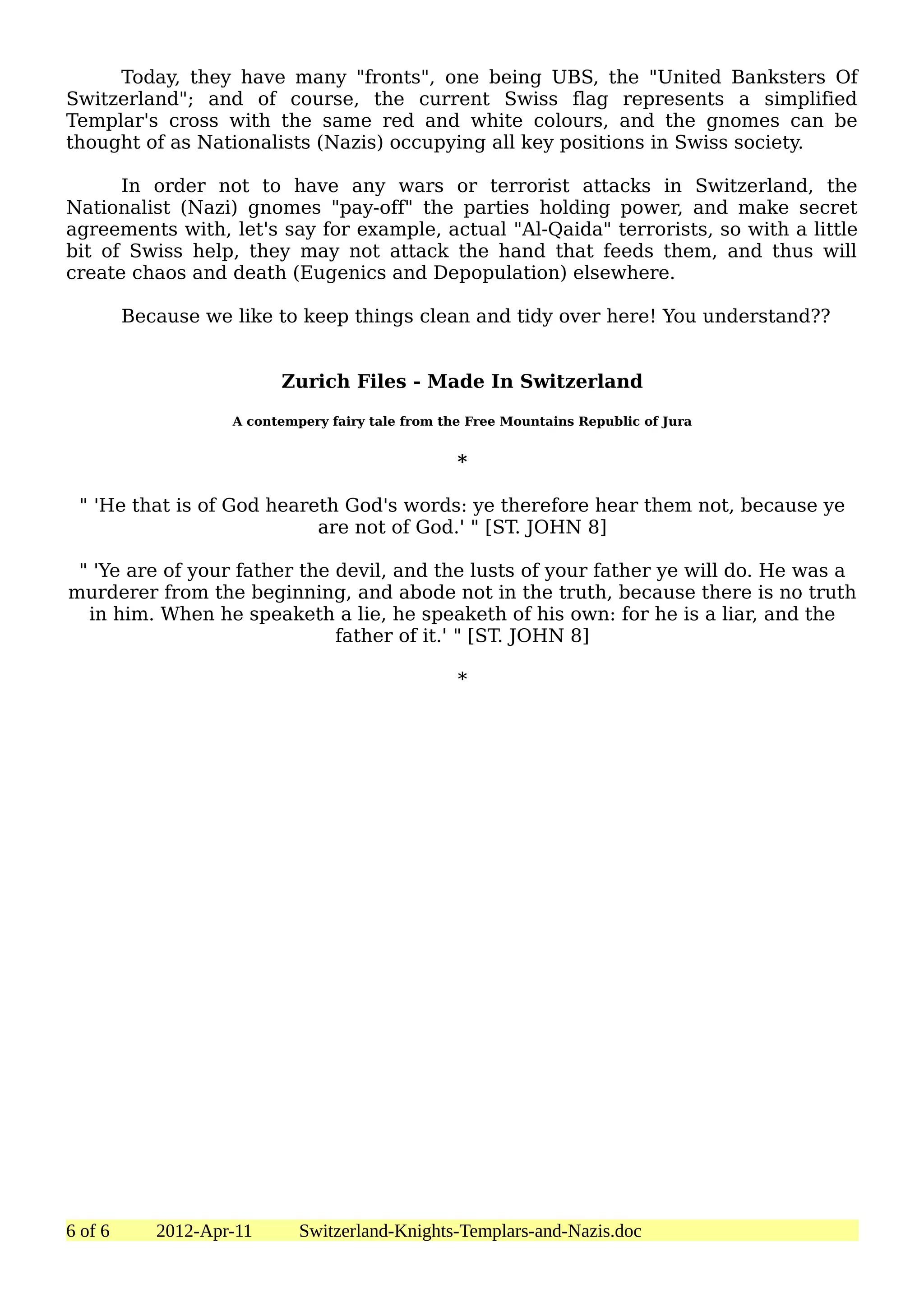 Today, they have many "fronts", one being UBS, the "United Banksters Of
Switzerland"; and of course, the current Swiss flag represents a simplified
Templar's cross with the same red and white colours, and the gnomes can be
thought of as Nationalists (Nazis) occupying all key positions in Swiss society.

      In order not to have any wars or terrorist attacks in Switzerland, the
Nationalist (Nazi) gnomes "pay-off" the parties holding power, and make secret
agreements with, let's say for example, actual "Al-Qaida" terrorists, so with a little
bit of Swiss help, they may not attack the hand that feeds them, and thus will
create chaos and death (Eugenics and Depopulation) elsewhere.

         Because we like to keep things clean and tidy over here! You understand??


                          Zurich Files - Made In Switzerland

                    A contempery fairy tale from the Free Mountains Republic of Jura


                                                   *

 " 'He that is of God heareth God's words: ye therefore hear them not, because ye
                           are not of God.' " [ST. JOHN 8]

 " 'Ye are of your father the devil, and the lusts of your father ye will do. He was a
murderer from the beginning, and abode not in the truth, because there is no truth
  in him. When he speaketh a lie, he speaketh of his own: for he is a liar, and the
                              father of it.' " [ST. JOHN 8]

                                                   *




6 of 6      2012-Apr-11      Switzerland-Knights-Templars-and-Nazis.doc
 