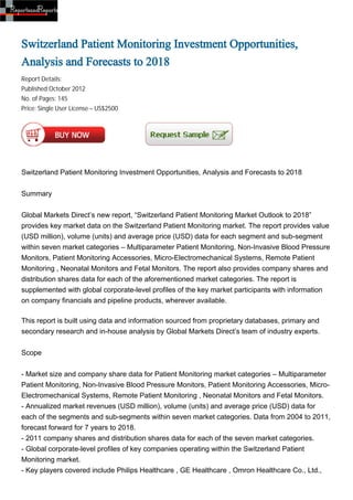 Switzerland Patient Monitoring Investment Opportunities,
Analysis and Forecasts to 2018
Report Details:
Published:October 2012
No. of Pages: 145
Price: Single User License – US$2500




Switzerland Patient Monitoring Investment Opportunities, Analysis and Forecasts to 2018


Summary


Global Markets Direct’s new report, “Switzerland Patient Monitoring Market Outlook to 2018”
provides key market data on the Switzerland Patient Monitoring market. The report provides value
(USD million), volume (units) and average price (USD) data for each segment and sub-segment
within seven market categories – Multiparameter Patient Monitoring, Non-Invasive Blood Pressure
Monitors, Patient Monitoring Accessories, Micro-Electromechanical Systems, Remote Patient
Monitoring , Neonatal Monitors and Fetal Monitors. The report also provides company shares and
distribution shares data for each of the aforementioned market categories. The report is
supplemented with global corporate-level profiles of the key market participants with information
on company financials and pipeline products, wherever available.

This report is built using data and information sourced from proprietary databases, primary and
secondary research and in-house analysis by Global Markets Direct’s team of industry experts.


Scope


- Market size and company share data for Patient Monitoring market categories – Multiparameter
Patient Monitoring, Non-Invasive Blood Pressure Monitors, Patient Monitoring Accessories, Micro-
Electromechanical Systems, Remote Patient Monitoring , Neonatal Monitors and Fetal Monitors.
- Annualized market revenues (USD million), volume (units) and average price (USD) data for
each of the segments and sub-segments within seven market categories. Data from 2004 to 2011,
forecast forward for 7 years to 2018.
- 2011 company shares and distribution shares data for each of the seven market categories.
- Global corporate-level profiles of key companies operating within the Switzerland Patient
Monitoring market.
- Key players covered include Philips Healthcare , GE Healthcare , Omron Healthcare Co., Ltd.,
 