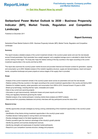 Find Industry reports, Company profiles
ReportLinker                                                                                                    and Market Statistics
                                              >> Get this Report Now by email!



Switzerland Power Market Outlook to 2030 - Business Propensity
Indicator                     (BPI),               Market                   Trends,                    Regulation                          and           Competitive
Landscape
Published on December 2011

                                                                                                                                                        Report Summary

Switzerland Power Market Outlook to 2030 - Business Propensity Indicator (BPI), Market Trends, Regulation and Competitive
Landscape


Summary


This report includes a detailed analysis of the current investment climate in the country's power sector and over the next decade
across 6 broad parameters. Each parameter has a weight assigned, and a weighted average score is calculated to obtain the final
country ranking in that region. The study also maps the relative ranking of the key countries in the region according to the current
investment opportunities in the country and that by 2020.


This report also examines the country's power market structure and provides historical and forecast numbers for generation, capacity
and consumption up to 2030. Detailed analysis of the market's regulatory structure, supply and demand balance, import and export
trends, competitive landscape and power projects at various stages of the supply chain is provided.


Scope


- Analysis of the current investment climate in the country's power sector across six parameters and over the next decade
- Relative ranking of the key country's in the region according to the current investment opportunities in the country and that by 2020.
- Statistics for installed capacity, power generation and consumption from 2000 to 2010, forecast forward 19 years to 2030
- Break-up by technology, including thermal, hydro, renewable and nuclear
- Data on key current and upcoming projects
- Information on grid interconnectivity, distribution losses and power exports and imports
- Policy and regulatory framework governing the market
- Detailed analysis of top market participant, including market share analysis and SWOT analysis
- Data sourced from proprietary databases and primary interviews with key participants across the value chain


Reasons to buy


- Identify opportunities and plan strategies by having a strong understanding of the investment opportunities in the country's power
sector
- Identification of key factors driving investment opportunities in the country's power sector
- Facilitate decision-making based on strong historic and forecast data
- Develop strategies based on the latest regulatory events
- Position yourself to gain the maximum advantage of the industry's growth potential
- Identify key partners and business development avenues
- Identify key strengths and weaknesses of important market participants
- Respond to your competitors' business structure, strategy and prospects


Switzerland Power Market Outlook to 2030 - Business Propensity Indicator (BPI), Market Trends, Regulation and Competitive Landscape (From Slideshare)             Page 1/7
 