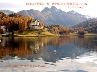 瑞士系列的第二集 , 我們來看看漂亮的瑞士小城 H.C Chang  位於湖畔的聖摩里茲 (St.Moritz) 