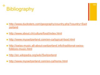 + 
Bibliography 
 http://www.ducksters.com/geography/country.php?country=Swit 
zerland 
 http://www.about.ch/culture/food/index.html 
 http://www.myswitzerland.com/en-ca/typical-food.html 
 http://swiss-music.all-about-switzerland.info/traditional-swiss-folklore- 
music.html 
 http://en.wikipedia.org/wiki/Switzerland 
 http://www.myswitzerland.com/en-ca/home.html 
105 
