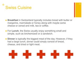 + 
Swiss Cuisine 
 Breakfast in Switzerland typically includes bread with butter or 
margarine, marmalade or honey along with maybe some 
cheese or cereal and milk, tea or coffee. 
 For Lunch, the Swiss usually enjoy something small and 
simple, such as birchemüesli or a sandwich. 
 Dinner is typically the biggest meal of the day. However, if they 
had a large lunch, dinner could simply consist of bread, 
cheese, and dried or light meat. 
13 
 