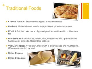 + 
Traditional Foods 
 Cheese Fondue: Bread cubes dipped in melted cheese 
 Raclette: Melted cheese served with potatoes, pickles and onions 
 Rösti: A flat, hot cake made of grated potatoes and friend in hot butter or 
fat 
 Birchermüesli: Out flakes, lemon juice, condensed milk, grated apples, 
hazelnuts or almonds. Resembles oatmeal 
 Veal Zurichoise: A veal dish, made with a cream sauce and mushrooms. 
Often accompanied by rösti 
 Swiss Cheese 
 Swiss Chocolate 
14 
 