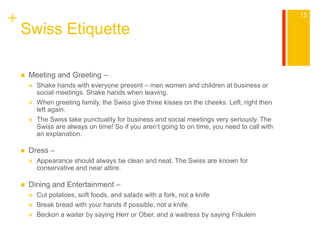 + 
Swiss Etiquette 
 Meeting and Greeting – 
 Shake hands with everyone present – men women and children at business or 
social meetings. Shake hands when leaving. 
 When greeting family, the Swiss give three kisses on the cheeks. Left, right then 
left again. 
 The Swiss take punctuality for business and social meetings very seriously. The 
Swiss are always on time! So if you aren’t going to on time, you need to call with 
an explanation. 
 Dress – 
 Appearance should always be clean and neat. The Swiss are known for 
conservative and near attire. 
 Dining and Entertainment – 
 Cut potatoes, soft foods, and salads with a fork, not a knife 
 Break bread with your hands if possible, not a knife. 
 Beckon a waiter by saying Herr or Ober, and a waitress by saying Fräulein 
15 
 