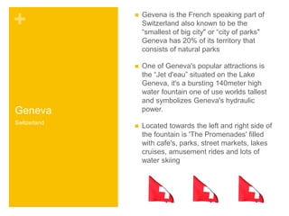 + 
Geneva 
 Gevena is the French speaking part of 
Switzerland also known to be the 
“smallest of big city" or “city of parks" 
Geneva has 20% of its territory that 
consists of natural parks 
 One of Geneva's popular attractions is 
the “Jet d'eau” situated on the Lake 
Geneva, it's a bursting 140meter high 
water fountain one of use worlds tallest 
and symbolizes Geneva's hydraulic 
power. 
 Located towards the left and right side of 
the fountain is 'The Promenades' filled 
with cafe's, parks, street markets, lakes 
cruises, amusement rides and lots of 
water skiing 
Switzerland 
 