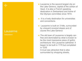 + 
Lausanne 
 Lausanne is the second largest city on 
the Lake Geneva, capital of the canton of 
Vaud. it is also a French speaking 
destination in Switzerland and home of 
the Olympic committee since 1914. 
 It is a lively destination for universities 
and conventions. 
 Lausanne is built on 3 hills, surrounded 
by vineyard covered slopes and of 
course the Lake Geneva 
 The old town of Lausanne is largely car-free 
and dominated by what is known to 
be the most impressive piece of gothic 
architecture: the Lausanne cathedral. It 
began to be built in 1170 but completed 
in 1235 
A must see attraction that is also 
surrounded by shopping streets, 
Switzerland 
 