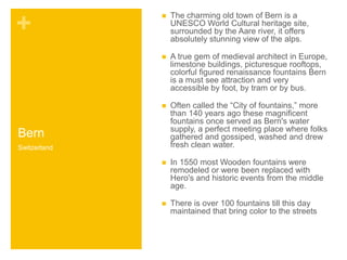 + 
Bern 
 The charming old town of Bern is a 
UNESCO World Cultural heritage site, 
surrounded by the Aare river, it offers 
absolutely stunning view of the alps. 
 A true gem of medieval architect in Europe, 
limestone buildings, picturesque rooftops, 
colorful figured renaissance fountains Bern 
is a must see attraction and very 
accessible by foot, by tram or by bus. 
 Often called the “City of fountains,” more 
than 140 years ago these magnificent 
fountains once served as Bern's water 
supply, a perfect meeting place where folks 
gathered and gossiped, washed and drew 
fresh clean water. 
 In 1550 most Wooden fountains were 
remodeled or were been replaced with 
Hero's and historic events from the middle 
age. 
 There is over 100 fountains till this day 
maintained that bring color to the streets 
Switzerland 
 