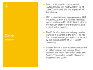 + 
Zurich 
 Zurich is located in north-central 
Switzerland at the northwestern tip of 
Lake Zurich, and it is the largest city in 
the country. 
 With a population of approximately 400 
thousand, Zurich is a hub for railways, 
roads, and air traffic. Both Zurich airport 
and railway station are the largest and 
busiest in the country. 
 The Polybahn funicular railway can be 
found in the center of the city. The rail 
line carries passengers up to the terrace 
by the main building of ETH Zurich 
University. 
 Most of Zurich’s sites-to-see are located 
on either side of the Limmat River 
between the main rail station and Lake 
Zurich. These sites include churches, 
museums and parks. 
Switzerland 
 
