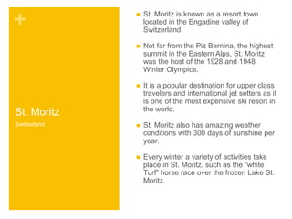 + 
St. Moritz 
 St. Moritz is known as a resort town 
located in the Engadine valley of 
Switzerland. 
 Not far from the Piz Bernina, the highest 
summit in the Eastern Alps, St. Moritz 
was the host of the 1928 and 1948 
Winter Olympics. 
 It is a popular destination for upper class 
travelers and international jet setters as it 
is one of the most expensive ski resort in 
the world. 
 St. Moritz also has amazing weather 
conditions with 300 days of sunshine per 
year. 
 Every winter a variety of activities take 
place in St. Moritz, such as the “white 
Turf” horse race over the frozen Lake St. 
Moritz. 
Switzerland 
 