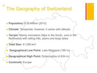 + 
The Geography of Switzerland 
 Population: 8.02 Million (2012) 
 Climate: Temperate, however, it varies with altitude. 
 Terrain: Mainly mountains (Alps in the South, Jura in the 
Northwest) with rolling hills, plains and large lakes 
 Total Size: 41,290 km2 
 Geographical Low Point: Lake Maggiore (195 m) 
 Geographical High Point: Dufourspitze (4,634 m) 
 Continent: Europe 
4 
 