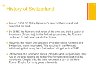 + 
History of Switzerland 
 Around 1500 BC Celtic Helvetian’s entered Switzerland and 
colonized the land. 
 By 58 BC the Romans took reign of the area and built a capital at 
Aventicum (Avenches). In the Following centuries, the Romans 
continued to build roads and other towns. 
 However, the region was attacked by a tribe called Alemanii and 
Switzerland never recovered. This resulted in the Romans 
withdrawing their army from Switzerland altogether in 400AD 
 Afterwards, the Germanic Tribes (Alamanii and Burgundians) took 
rule of the area forcing the remaining Roman’s to retreat into the 
mountains. Despite this, the area remained a part of the Holy 
Roman Empire for many years afterwards. 
6 
 
