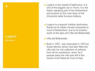 + 
Lugano 
 Lugano is the capital of bellinzona, it is 
one of the biggest city in Ticino. It is the 
Italian speaking part of the Switzerland 
and location to the main base of the 
Università della Svizzera Italiana. 
 Lugano is a popular holiday destination 
thanks to its milder climate compared to 
most of Switzerland, due to its location 
south of the alps and Villa del Balbianello 
 Villa del Balbianello 
 Built in 1787, was renovated in 1974 by 
Guido Monzio whom had later filled the 
villa with his rich collection of artifacts 
from all his exhibitions, when he’d 
passed away the villa was left in the 
hands of the National Trust of Italy, 
Switzerland 
 