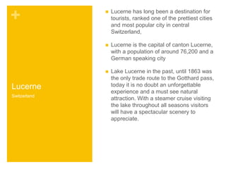 + 
Lucerne 
 Lucerne has long been a destination for 
tourists, ranked one of the prettiest cities 
and most popular city in central 
Switzerland, 
 Lucerne is the capital of canton Lucerne, 
with a population of around 76,200 and a 
German speaking city 
 Lake Lucerne in the past, until 1863 was 
the only trade route to the Gotthard pass, 
today it is no doubt an unforgettable 
experience and a must see natural 
attraction. With a steamer cruise visiting 
the lake throughout all seasons visitors 
will have a spectacular scenery to 
appreciate. 
Switzerland 
 