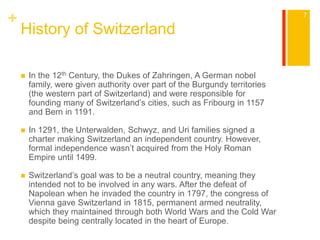 + 
History of Switzerland 
 In the 12th Century, the Dukes of Zahringen, A German nobel 
family, were given authority over part of the Burgundy territories 
(the western part of Switzerland) and were responsible for 
founding many of Switzerland’s cities, such as Fribourg in 1157 
and Bern in 1191. 
 In 1291, the Unterwalden, Schwyz, and Uri families signed a 
charter making Switzerland an independent country. However, 
formal independence wasn’t acquired from the Holy Roman 
Empire until 1499. 
 Switzerland’s goal was to be a neutral country, meaning they 
intended not to be involved in any wars. After the defeat of 
Napolean when he invaded the country in 1797, the congress of 
Vienna gave Switzerland in 1815, permanent armed neutrality, 
which they maintained through both World Wars and the Cold War 
despite being centrally located in the heart of Europe. 
7 
 