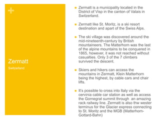 + 
Zermatt 
 Zermatt is a municipality located in the 
District of Visp in the canton of Valais in 
Switzerland. 
 Zermatt like St. Moritz, is a ski resort 
destination and apart of the Swiss Alps. 
 The ski village was discovered around the 
mid-nineteenth-century by British 
mountaineers. The Matterhorn was the last 
of the alpine mountains to be conquered in 
1865, however, it was not reached without 
casualties. Only 3 of the 7 climbers 
survived the descent. 
 Skiers and hikers can access the 
mountains in Zermatt, Klein Matterhorn 
being the highest, by cable cars and chair 
lifts. 
 It’s possible to cross into Italy via the 
cervinia cable car station as well as access 
the Gornegrat summit through an amazing 
rack railway line. Zermatt is also thw wester 
terminus for the Glacier express connecting 
to St. Moritz and the MGB (Matterhorn- 
Gottard-Bahn) 
Switzerland 
 