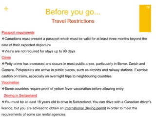 + Before you go... 
78 
Travel Restrictions 
Passport requirments 
Canadians must present a passport which must be valid for at least three months beyond the 
date of their expected departure 
Visa’s are not required for stays up to 90 days 
Crime 
Petty crime has increased and occurs in most public areas, particularly in Berne, Zurich and 
Geneva. Pickpockets are active in public places, such as airports and railway stations. Exercise 
caution on trains, especially on overnight trips to neighbouring countries 
Vaccination 
Some countries require proof of yellow fever vaccination before allowing entry 
Driving in Switzerland 
You must be at least 18 years old to drive in Switzerland. You can drive with a Canadian driver’s 
licence, but you are advised to obtain an International Driving permit in order to meet the 
requirements of some car rental agencies. 
 