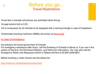 + Before you go... 79 
Travel Restrictions 
Just like in Canada cell phones are prohibited while driving 
Legal alcohol limit is 0.05 , 
It is compulsory for all vehicles to be equipped with a warning triangle in case of breakdown 
Automated banking machines (ABMs) are known as Bancomat 
In case of emergency 
According to the travel government of Canada 
For emergency assistance after hours, call the Embassy of Canada in Berne or, if you are in the 
canton of Geneva, the Permanent Mission, and follow the instructions. You may also call the 
Emergency Watch and Response Centre in Ottawa toll-free at 00 800 2326-6831. 
Before traveling a visitor should visit the below link 
http://travel.gc.ca/destinations/switzerland 
 