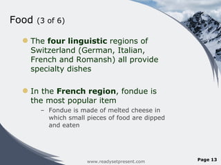 Food  (3 of 6) The  four linguistic  regions of Switzerland (German, Italian, French and Romansh) all provide specialty dishes In the  French region , fondue is the most popular item Fondue is made of melted cheese in which small pieces of food are dipped and eaten www.readysetpresent.com Page  