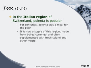 Food  (5 of 6) In the  Italian region  of Switzerland, polenta is popular For centuries, polenta was a meal for the poor It is now a staple of this region, made from boiled cornmeal and often supplemented with fresh salami and other meats www.readysetpresent.com Page  