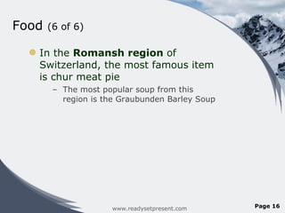 Food  (6 of 6) In the  Romansh region  of Switzerland, the most famous item is chur meat pie The most popular soup from this region is the Graubunden Barley Soup www.readysetpresent.com Page  