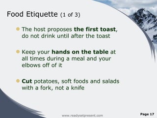 Food Etiquette  (1 of 3)  The host proposes  the first toast , do not drink until after the toast Keep your  hands on the table  at all times during a meal and your elbows off of it Cut  potatoes, soft foods and salads with a fork, not a knife www.readysetpresent.com Page  