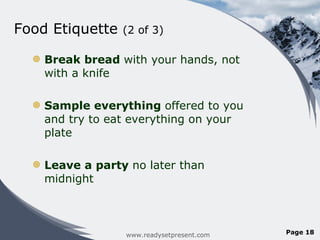 Food Etiquette  (2 of 3)  Break bread  with your hands, not with a knife Sample everything  offered to you and try to eat everything on your plate Leave a party  no later than midnight www.readysetpresent.com Page  