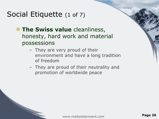 Social Etiquette  (1 of 7)  The Swiss value  cleanliness, honesty, hard work and material possessions They are very proud of their environment and have a long tradition of freedom They are proud of their neutrality and promotion of worldwide peace www.readysetpresent.com Page  