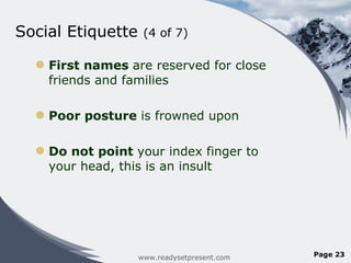 Social Etiquette  (4 of 7) First names  are reserved for close friends and families Poor posture  is frowned upon Do not point  your index finger to your head, this is an insult www.readysetpresent.com Page  