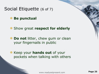 Social Etiquette  (6 of 7)  Be punctual Show great  respect for elderly Do not  litter, chew gum or clean your fingernails in public  Keep your  hands out  of your pockets when talking with others www.readysetpresent.com Page  