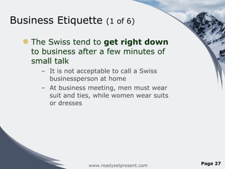 Business Etiquette  (1 of 6) The Swiss tend to  get right down  to business after a few minutes of small talk It is not acceptable to call a Swiss businessperson at home At business meeting, men must wear suit and ties, while women wear suits or dresses www.readysetpresent.com Page  