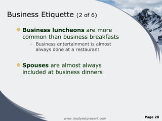 Business Etiquette  (2 of 6) Business luncheons  are more common than business breakfasts Business entertainment is almost always done at a restaurant Spouses  are almost always included at business dinners www.readysetpresent.com Page  