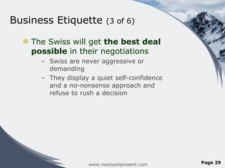 Business Etiquette  (3 of 6) The Swiss will get  the best deal possible  in their negotiations  Swiss are never aggressive or demanding They display a quiet self-confidence and a no-nonsense approach and refuse to rush a decision www.readysetpresent.com Page  