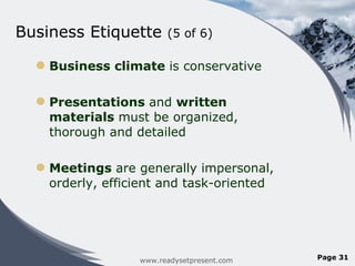 Business Etiquette  (5 of 6) Business climate  is conservative Presentations  and  written materials  must be organized, thorough and detailed  Meetings  are generally impersonal, orderly, efficient and task-oriented  www.readysetpresent.com Page  