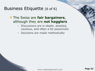 Business Etiquette  (6 of 6) The Swiss are  fair bargainers , although they are  not hagglers Discussions are in-depth, detailed, cautious, and often a bit pessimistic Decisions are made methodically  www.readysetpresent.com Page  