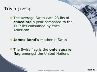Trivia  (1 of 3) The average Swiss eats 23 lbs of  chocolate  a year compared to the 11.7 lbs consumed by each American James Bond ’s  mother is Swiss The Swiss flag is the  only square flag  amongst the United Nations www.readysetpresent.com Page  