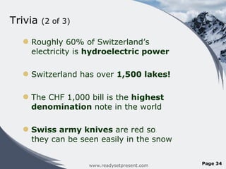 Trivia  (2 of 3) Roughly 60% of Switzerland ’s electricity is  hydroelectric power Switzerland has over  1,500 lakes! The CHF 1,000 bill is the  highest denomination  note in the world Swiss army knives  are red so they can be seen easily in the snow www.readysetpresent.com Page  
