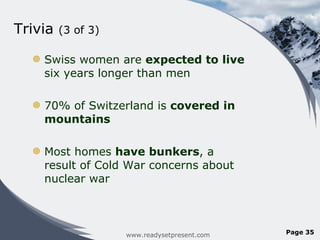 Trivia  (3 of 3) Swiss women are  expected to live  six years longer than men 70% of Switzerland is  covered in mountains  Most homes  have bunkers , a result of Cold War concerns about nuclear war www.readysetpresent.com Page  