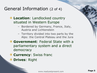 General Information  (2 of 4) Location : Landlocked country situated in Western Europe  Bordered by Germany, France, Italy, Austria and Lichtenstein  Territory divided into two parts by the Alps: the Central Plateau and the Jura Government : Federal State with a parliamentary system and a direct democracy Currency : Swiss franc Drives : Right www.readysetpresent.com Page  