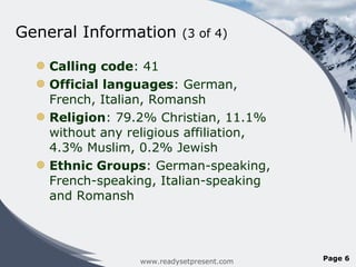 General Information  (3 of 4) Calling code : 41 Official languages : German, French, Italian, Romansh Religion : 79.2% Christian, 11.1% without any religious affiliation, 4.3% Muslim, 0.2% Jewish Ethnic Groups : German-speaking, French-speaking, Italian-speaking and Romansh www.readysetpresent.com Page  