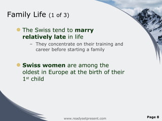 Family Life  (1 of 3) The Swiss tend to  marry relatively late  in life They concentrate on their training and career before starting a family Swiss women  are among the oldest in Europe at the birth of their 1 st  child www.readysetpresent.com Page  